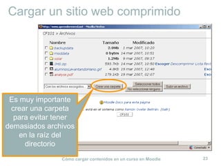 Cómo cargar contenidos en un curso en Moodle 23
Cargar un sitio web comprimido
Es muy importante
crear una carpeta
para evitar tener
demasiados archivos
en la raíz del
directorio
 