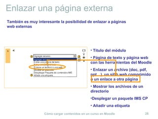 Cómo cargar contenidos en un curso en Moodle 28
Enlazar una página externa
• Título del módulo
• Página de texto y página web
con las herramientas del Moodle
• Enlazar un archivo (doc, pdf,
ppt…), un sitio web comprimido
o un enlace a otra página
• Mostrar los archivos de un
directorio
•Desplegar un paquete IMS CP
• Añadir una etiqueta
También es muy interesante la posibilidad de enlazar a páginas
web externas
 