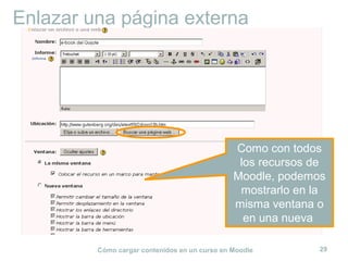 Cómo cargar contenidos en un curso en Moodle 29
Enlazar una página externa
Como con todos
los recursos de
Moodle, podemos
mostrarlo en la
misma ventana o
en una nueva
 