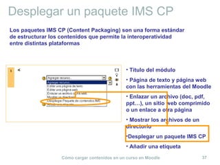 Cómo cargar contenidos en un curso en Moodle 37
Desplegar un paquete IMS CP
• Título del módulo
• Página de texto y página web
con las herramientas del Moodle
• Enlazar un archivo (doc, pdf,
ppt…), un sitio web comprimido
o un enlace a otra página
• Mostrar los archivos de un
directorio
•Desplegar un paquete IMS CP
• Añadir una etiqueta
Los paquetes IMS CP (Content Packaging) son una forma estándar
de estructurar los contenidos que permite la interoperatividad
entre distintas plataformas
 