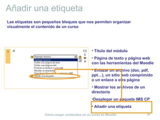Cómo cargar contenidos en un curso en Moodle 41
Añadir una etiqueta
• Título del módulo
• Página de texto y página web
con las herramientas del Moodle
• Enlazar un archivo (doc, pdf,
ppt…), un sitio web comprimido
o un enlace a otra página
• Mostrar los archivos de un
directorio
•Desplegar un paquete IMS CP
• Añadir una etiqueta
Las etiquetas son pequeños bloques que nos permiten organizar
visualmente el contenido de un curso
 