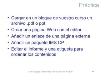 Cómo cargar contenidos en un curso en Moodle 44
Práctica
• Cargar en un bloque de vuestro curso un
archivo .pdf o ppt
• Crear una página Web con el editor
• Añadir un enlace de una página externa
• Añadir un paquete IMS CP
• Editar el informe y una etiqueta para
ordenar los contenidos
 
