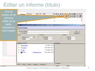 Cómo cargar contenidos en un curso en Moodle 6
Editar un informe (título)
Con el
cursor en la
primera
celda de la
tabla,
insertamos
una imagen
 