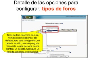 Detalle de las opciones para configurar:  tipos de foros Tipos de foro, tenemos en esta versión cuatro opciones: por defecto, foro para uso general, un debate sencillo, foro de pregunta respuesta y cada persona puede plantear un debate. Configura un foro de cada tipo y compáralos 