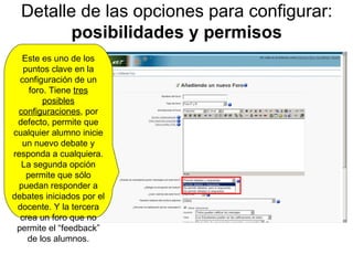 Detalle de las opciones para configurar:  posibilidades y permisos Este es uno de los puntos clave en la configuración de un foro. Tiene  tres posibles configuraciones , por defecto, permite que cualquier alumno inicie un nuevo debate y responda a cualquiera. La segunda opción permite que sólo puedan responder a debates iniciados por el docente. Y la tercera crea un foro que no permite el “feedback” de los alumnos. 