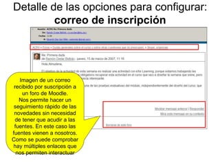 Detalle de las opciones para configurar:  correo de inscripción Imagen de un correo recibido por suscripción a un foro de Moodle. Nos permite hacer un seguimiento rápido de las novedades sin necesidad de tener que acudir a las fuentes. En este caso las fuentes vienen a nosotros. Como se puede comprobar hay múltiples enlaces que nos permiten interactuar 