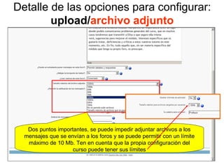 Detalle de las opciones para configurar:  upload/ archivo adjunto Dos puntos importantes, se puede impedir adjuntar archivos a los mensajes que se envían a los foros y se puede permitir con un límite máximo de 10 Mb. Ten en cuenta que la propia configuración del curso puede tener sus límites 