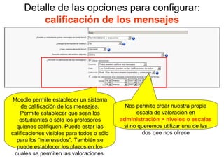 Detalle de las opciones para configurar:  calificación de los mensajes Moodle permite establecer un sistema de calificación de los mensajes. Permite establecer que sean los estudiantes o sólo los profesores quienes califiquen. Puede estar las calificaciones visibles para todos o sólo para los “interesados”. También se puede establecer los plazos en los cuales se permiten las valoraciones. Nos permite crear nuestra propia escala de valoración en  administración > niveles o escalas  si no queremos utilizar una de las dos que nos ofrece 