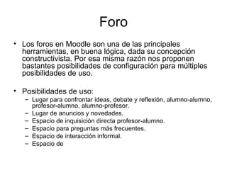 Foro Los foros en Moodle son una de las principales herramientas, en buena lógica, dada su concepción constructivista. Por esa misma razón nos proponen bastantes posibilidades de configuración para múltiples posibilidades de uso. Posibilidades de uso: Lugar para confrontar ideas, debate y reflexión, alumno-alumno, profesor-alumno, alumno-profesor. Lugar de anuncios y novedades. Espacio de inquisición directa profesor-alumno. Espacio para preguntas más frecuentes. Espacio de interacción informal. Espacio de  