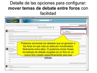 Detalle de las opciones para configurar:  mover temas de debate entre foros  con facilidad Podemos acomodar los debates que se generan a los foros en que más se adecuen moviéndolos fácilmente entre ellos. O podemos iniciar líneas novedosas de debate surgidas en un foro en un nuevo foro creado específicamente para ese debate 
