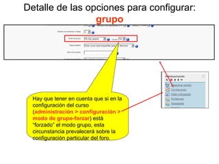 Detalle de las opciones para configurar:  grupo Hay que tener en cuenta que si en la configuración del curso ( administración > configuración > modo de grupo-forzar ) está “forzado” el modo grupo, esta circunstancia prevalecerá sobre la configuración particular del foro. 