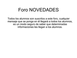 Foro NOVEDADES Todos los alumnos son suscritos a este foro, cualquier mensaje que se ponga en él llegará a todos los alumnos, es un modo seguro de saber que determinadas informaciones les llegan a los alumnos. 