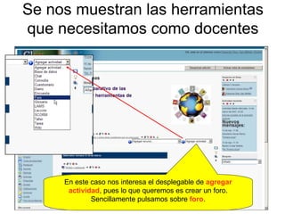 Se nos muestran las herramientas que necesitamos como docentes En este caso nos interesa el desplegable de  agregar actividad , pues lo que queremos es crear un foro. Sencillamente pulsamos sobre  foro . 