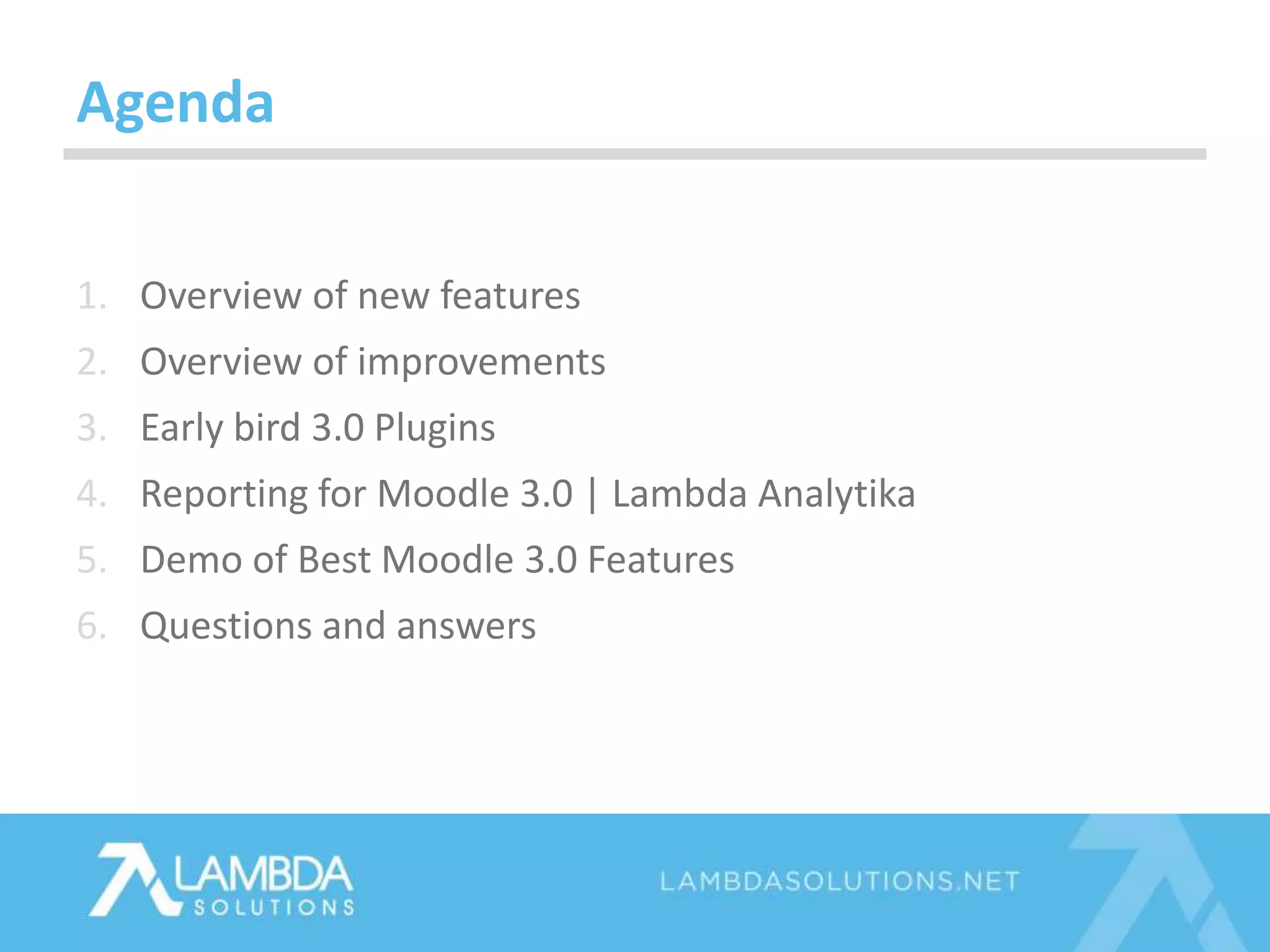 Agenda
1. Overview of new features
2. Overview of improvements
3. Early bird 3.0 Plugins
4. Reporting for Moodle 3.0 | Lambda Analytika
5. Demo of Best Moodle 3.0 Features
6. Questions and answers
 