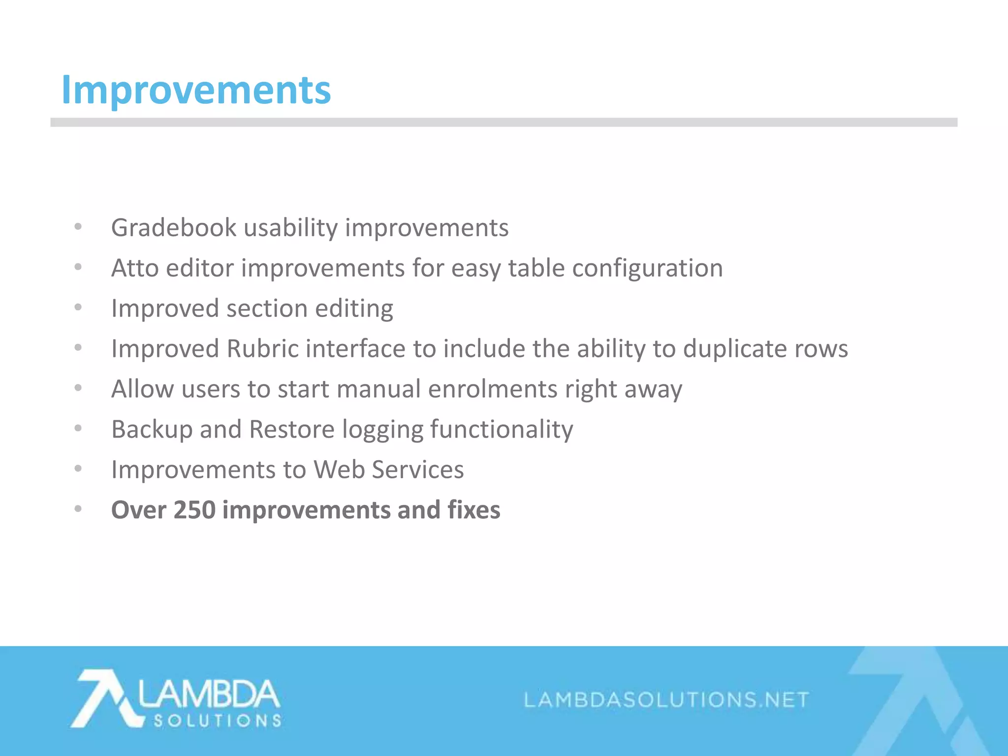 • Gradebook usability improvements
• Atto editor improvements for easy table configuration
• Improved section editing
• Improved Rubric interface to include the ability to duplicate rows
• Allow users to start manual enrolments right away
• Backup and Restore logging functionality
• Improvements to Web Services
• Over 250 improvements and fixes
Improvements
 