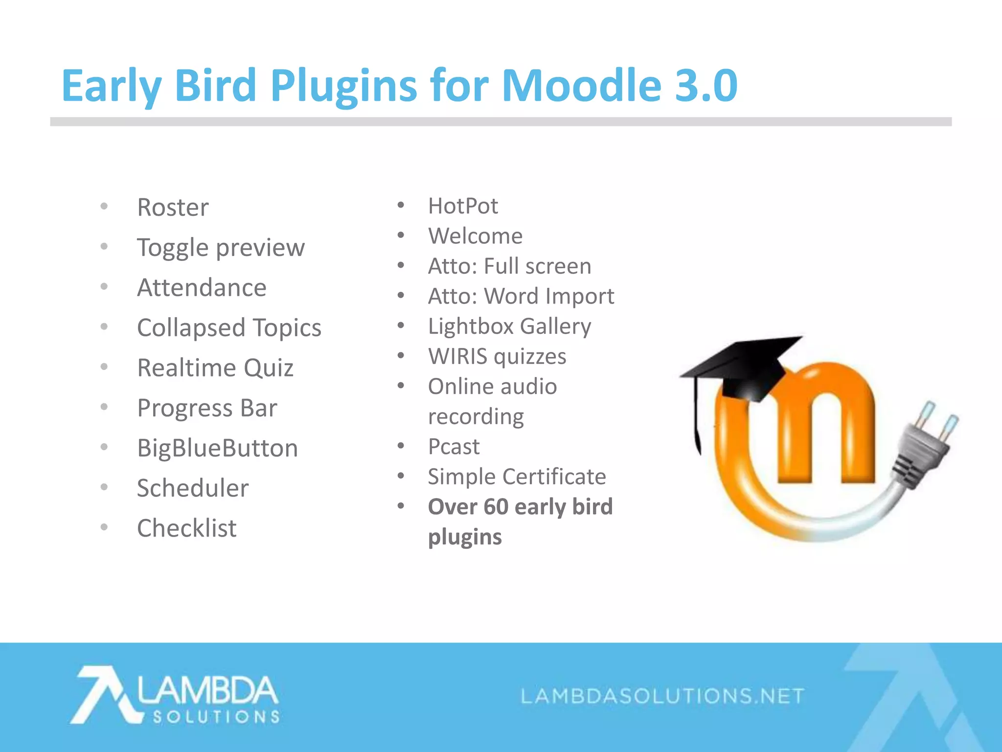 • Roster
• Toggle preview
• Attendance
• Collapsed Topics
• Realtime Quiz
• Progress Bar
• BigBlueButton
• Scheduler
• Checklist
Early Bird Plugins for Moodle 3.0
• HotPot
• Welcome
• Atto: Full screen
• Atto: Word Import
• Lightbox Gallery
• WIRIS quizzes
• Online audio
recording
• Pcast
• Simple Certificate
• Over 60 early bird
plugins
 