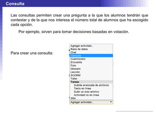 Consulta

  Las consultas permiten crear una pregunta a la que los alumnos tendrán que
  contestar y de la que nos interesa el número total de alumnos que ha escogido
  cada opción.
      Por ejemplo, sirven para tomar decisiones basadas en votación.




  Para crear una consulta:
 