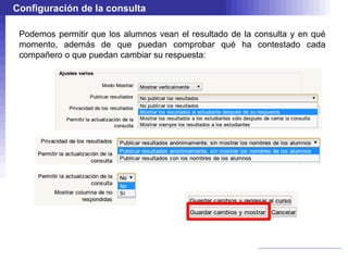 Configuración de la consulta

 Podemos permitir que los alumnos vean el resultado de la consulta y en qué
 momento, además de que puedan comprobar qué ha contestado cada
 compañero o que puedan cambiar su respuesta:
 