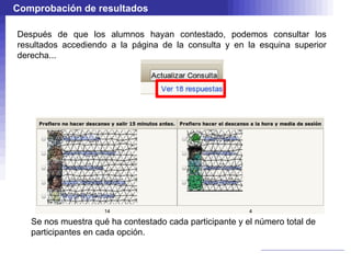 Comprobación de resultados

Después de que los alumnos hayan contestado, podemos consultar los
resultados accediendo a la página de la consulta y en la esquina superior
derecha...




   Se nos muestra qué ha contestado cada participante y el número total de
   participantes en cada opción.
 