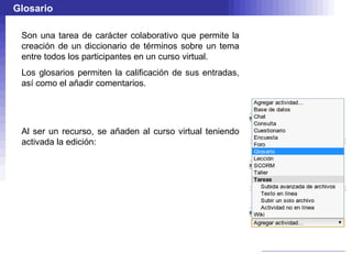 Glosario

 Son una tarea de carácter colaborativo que permite la
 creación de un diccionario de términos sobre un tema
 entre todos los participantes en un curso virtual.
 Los glosarios permiten la calificación de sus entradas,
 así como el añadir comentarios.




 Al ser un recurso, se añaden al curso virtual teniendo
 activada la edición:
 