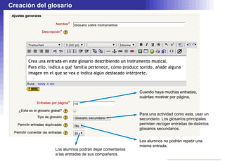 Creación del glosario




                                                      Cuando haya muchas entradas,
                                                      cuántas mostrar por página.



                                                      Para una actividad como esta, usar un
                                                      secundario. Los glosarios principales
                                                      permiten recoger entradas de distintos
                                                      glosarios secundarios.


                                                      Los alumnos no podrán repetir una
                                                      misma entrada.
               Los alumnos podrán dejar comentarios
               a las entradas de sus compañeros.
 