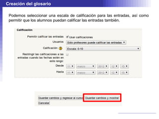 Creación del glosario

 Podemos seleccionar una escala de calificación para las entradas, así como
 permitir que los alumnos puedan calificar las entradas también.
 