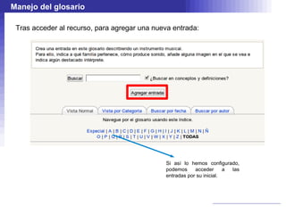 Manejo del glosario

 Tras acceder al recurso, para agregar una nueva entrada:




                                              Si así lo hemos configurado,
                                              podemos     acceder      a las
                                              entradas por su inicial.
 