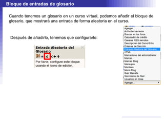 Bloque de entradas de glosario

 Cuando tenemos un glosario en un curso virtual, podemos añadir el bloque de
 glosario, que mostrará una entrada de forma aleatoria en el curso.



 Después de añadirlo, tenemos que configurarlo:
 
