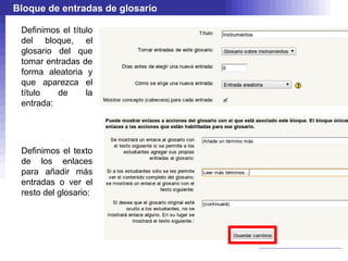 Bloque de entradas de glosario

 Definimos el título
 del bloque, el
 glosario del que
 tomar entradas de
 forma aleatoria y
 que aparezca el
 título   de      la
 entrada:




 Definimos el texto
 de los enlaces
 para añadir más
 entradas o ver el
 resto del glosario:
 