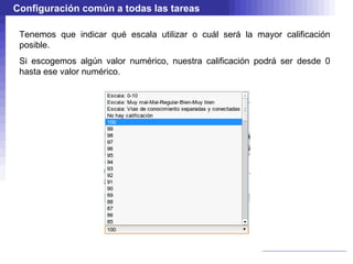 Configuración común a todas las tareas

 Tenemos que indicar qué escala utilizar o cuál será la mayor calificación
 posible.
 Si escogemos algún valor numérico, nuestra calificación podrá ser desde 0
 hasta ese valor numérico.
 