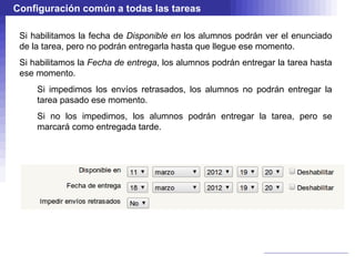 Configuración común a todas las tareas

 Si habilitamos la fecha de Disponible en los alumnos podrán ver el enunciado
 de la tarea, pero no podrán entregarla hasta que llegue ese momento.
 Si habilitamos la Fecha de entrega, los alumnos podrán entregar la tarea hasta
 ese momento.
     Si impedimos los envíos retrasados, los alumnos no podrán entregar la
     tarea pasado ese momento.
     Si no los impedimos, los alumnos podrán entregar la tarea, pero se
     marcará como entregada tarde.
 