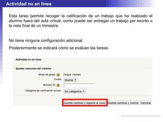 Actividad no en línea

 Esta tarea permite recoger la calificación de un trabajo que ha realizado el
 alumno fuera del aula virtual, como puede ser entregar un trabajo por escrito o
 la nota final de un trimestre.


 No tiene ninguna configuración adicional.
 Posteriormente se indicará cómo se evalúan las tareas.
 