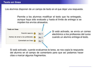 Texto en línea

 Los alumnos disponen de un campo de texto en el que dejar una respuesta.


            Permite a los alumnos modificar el texto que ha entregado,
            aunque haya sido evaluado y hasta el límite de entrega si se
            impiden los envíos atrasados.


                                             Si está activado, se envía un correo
                                             electrónico a los profesores del curso
                                             cuando un alumno entrega el texto.




     Si está activado, cuando evaluamos la tarea, se nos copia la respuesta
     del alumno en el campo de comentario para que así podamos hacer
     citas o marcar algunos fragmentos.
 