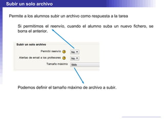 Subir un solo archivo

 Permite a los alumnos subir un archivo como respuesta a la tarea

     Si permitimos el reenvío, cuando el alumno suba un nuevo fichero, se
     borra el anterior.




     Podemos definir el tamaño máximo de archivo a subir.
 