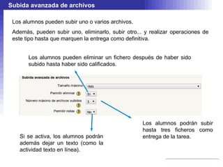 Subida avanzada de archivos

 Los alumnos pueden subir uno o varios archivos.
 Además, pueden subir uno, eliminarlo, subir otro... y realizar operaciones de
 este tipo hasta que marquen la entrega como definitiva.


       Los alumnos pueden eliminar un fichero después de haber sido
       subido hasta haber sido calificados.




                                                    Los alumnos podrán subir
                                                    hasta tres ficheros como
   Si se activa, los alumnos podrán                 entrega de la tarea.
   además dejar un texto (como la
   actividad texto en línea).
 