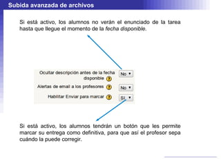 Subida avanzada de archivos

   Si está activo, los alumnos no verán el enunciado de la tarea
   hasta que llegue el momento de la fecha disponible.




   Si está activo, los alumnos tendrán un botón que les permite
   marcar su entrega como definitiva, para que así el profesor sepa
   cuándo la puede corregir.
 