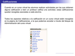 Calificaciones

 Cuando en un curso virtual los alumnos realizan actividades por las que obtienen
 alguna calificación o bien un profesor califica una actividad, estas calificaciones
 quedan recogidas asociadas a cada alumno.


 Todos los aspectos relativos a la calificación en un curso virtual están recogidos
 en la página de Calificaciones, a la que podemos acceder a través del bloque de
 Administración del curso virtual:
 