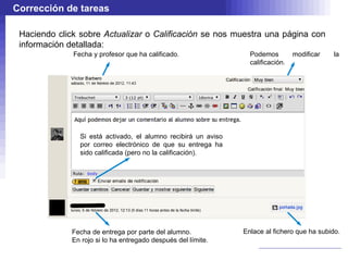 Corrección de tareas

 Haciendo click sobre Actualizar o Calificación se nos muestra una página con
 información detallada:
              Fecha y profesor que ha calificado.                 Podemos         modificar   la
                                                                  calificación.




                Si está activado, el alumno recibirá un aviso
                por correo electrónico de que su entrega ha
                sido calificada (pero no la calificación).




              Fecha de entrega por parte del alumno.            Enlace al fichero que ha subido.
              En rojo si lo ha entregado después del límite.
 