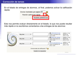 Corrección de tareas

 En el listado de entregas de alumnos, al final, podemos activar la calificación
 rápida:




 Esto nos permite evaluar directamente en el listado, lo que nos puede resultar
 más rápido si no escribimos comentarios a las entregas de los alumnos:
 