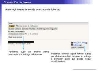 Corrección de tareas

 Al corregir tareas de subida avanzada de ficheros:




    Podemos subir un archivo como
    respuesta a la entrega del alumno.    Podemos eliminar algún fichero subido
                                          por el alumno o bien devolver su entrega
                                          a borrador (para que pueda seguir
                                          modificándola).
 