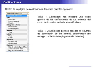 Calificaciones

 Dentro de la página de calificaciones, tenemos distintas opciones:


                                Vista → Calificador: nos muestra una visión
                                general de las calificaciones de los alumnos del
                                curso en todas las actividades calificables.


                                Vista → Usuario: nos permite acceder al resumen
                                de calificación de un alumno determinado (se
                                escoge con la lista desplegable a la derecha).
 