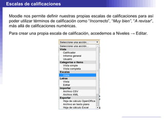 Escalas de calificaciones

 Moodle nos permite definir nuestras propias escalas de calificaciones para así
 poder utilizar términos de calificación como “Incorrecto”, “Muy bien”, “A revisar”,
 más allá de calificaciones numéricas.
 Para crear una propia escala de calificación, accedemos a Niveles → Editar.
 