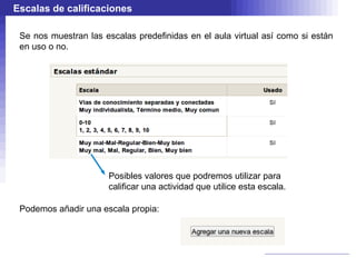 Escalas de calificaciones

 Se nos muestran las escalas predefinidas en el aula virtual así como si están
 en uso o no.




                      Posibles valores que podremos utilizar para
                      calificar una actividad que utilice esta escala.

 Podemos añadir una escala propia:
 