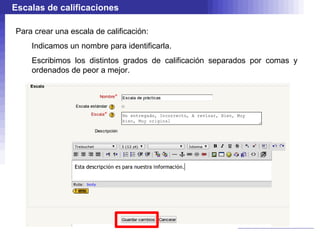 Escalas de calificaciones

Para crear una escala de calificación:
    Indicamos un nombre para identificarla.
    Escribimos los distintos grados de calificación separados por comas y
    ordenados de peor a mejor.
 