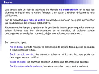 Tareas

Las tareas son un tipo de actividad de Moodle no colaborativo, en la que los
alumnos entregan uno o varios ficheros o un texto o reciben únicamente una
calificación.
Son la actividad que más se utiliza en Moodle cuando no se quiere aprovechar
las posibilidades del entorno colaborativo.
Ahorran mucho tiempo y ayudan en la gestión de tareas, puesto que los alumnos
suben ficheros que son almacenados en el servidor, el profesor puede
descargarlos en cualquier momento, dejar anotaciones, comentarios...


Son de cuatro tipos:
    No en línea: permite recoger la calificación de alguna tarea que no se realiza
    a través del aula virtual.
    Subir un solo archivo: los alumnos suben un único archivo, que podemos
    descargar, revisar, calificar...
    Texto en línea: los alumnos escriben un texto que tenemos que calificar.
    Subida avanzada de archivos: los alumnos suben uno o varios archivos.
 