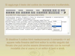 Si aggiunge il testo del codice da incorporare incollandolo. Si disattiva il formato html riselezionando il comando <> ed appare nella finestra dell’html editor lo scritto seguito dal filmato che può anche essere dimensionato con le normali modalità che si usano in un editor di testo. 