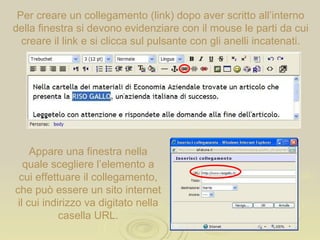 Per creare un collegamento (link) dopo aver scritto all’interno della finestra si devono evidenziare con il mouse le parti da cui creare il link e si clicca sul pulsante con gli anelli incatenati. Appare una finestra nella quale scegliere l’elemento a cui effettuare il collegamento, che può essere un sito internet il cui indirizzo va digitato nella casella URL. 