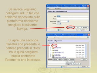 Se invece vogliamo collegarci ad un file che abbiamo depositato sulla piattaforma dobbiamo scegliere il pulsante Naviga. Si apre una seconda finestra che presenta le cartelle presenti in “files” tra le quali scegliere quella contenete l’elemento che interessa. 