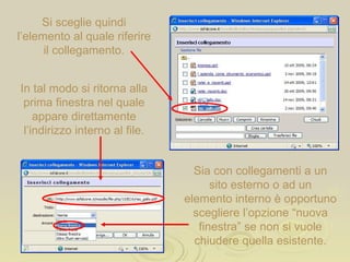 Si sceglie quindi l’elemento al quale riferire il collegamento. In tal modo si ritorna alla prima finestra nel quale appare direttamente l’indirizzo interno al file. Sia con collegamenti a un sito esterno o ad un elemento interno è opportuno scegliere l’opzione “nuova finestra” se non si vuole chiudere quella esistente. 