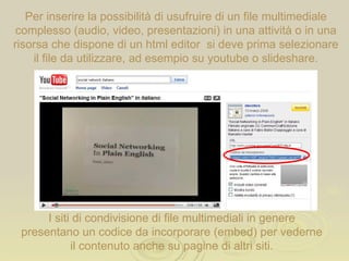 Per inserire la possibilità di usufruire di un file multimediale complesso (audio, video, presentazioni) in una attività o in una risorsa che dispone di un html editor  si deve prima selezionare il file da utilizzare, ad esempio su youtube o slideshare. I siti di condivisione di file multimediali in genere presentano un codice da incorporare (embed) per vederne il contenuto anche su pagine di altri siti. 